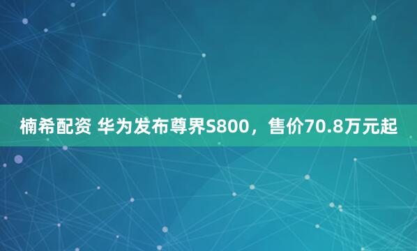 楠希配资 华为发布尊界S800，售价70.8万元起