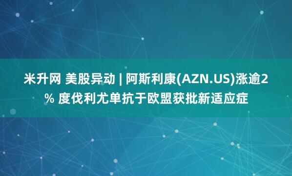 米升网 美股异动 | 阿斯利康(AZN.US)涨逾2% 度伐利尤单抗于欧盟获批新适应症
