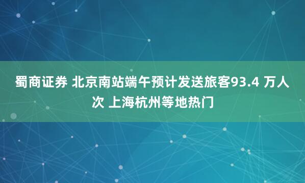 蜀商证券 北京南站端午预计发送旅客93.4 万人次 上海杭州等地热门