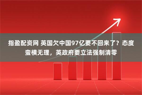 指盈配资网 英国欠中国97亿要不回来了？态度蛮横无理，英政府要立法强制清零