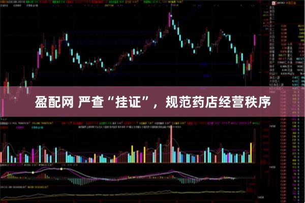盈配网 严查“挂证”，规范药店经营秩序