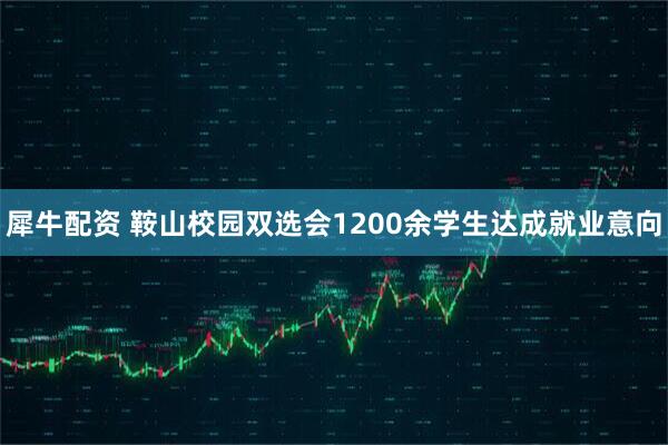 犀牛配资 鞍山校园双选会1200余学生达成就业意向
