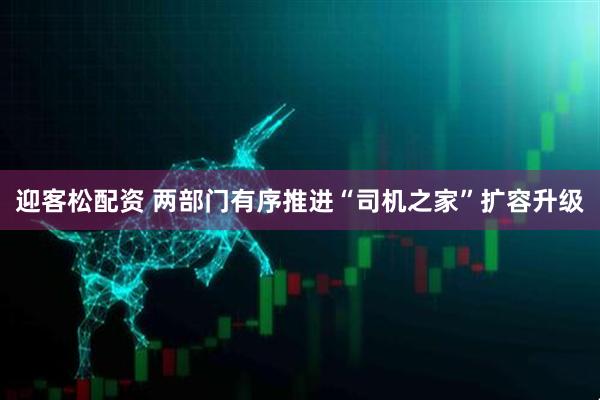 迎客松配资 两部门有序推进“司机之家”扩容升级