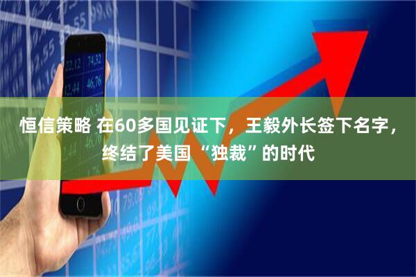 恒信策略 在60多国见证下，王毅外长签下名字，终结了美国 “独裁”的时代