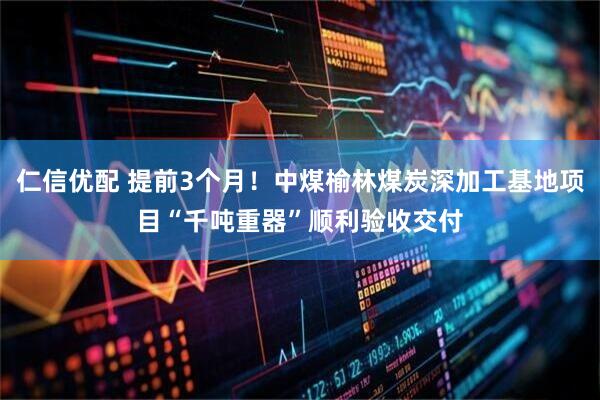 仁信优配 提前3个月！中煤榆林煤炭深加工基地项目“千吨重器”顺利验收交付