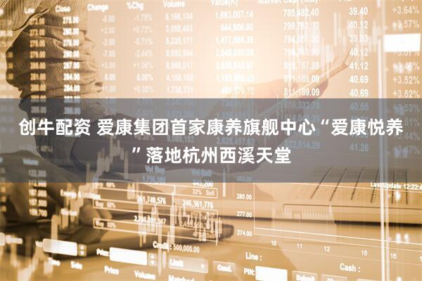 创牛配资 爱康集团首家康养旗舰中心“爱康悦养”落地杭州西溪天堂