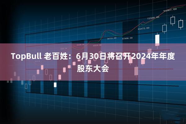 TopBull 老百姓：6月30日将召开2024年年度股东大会