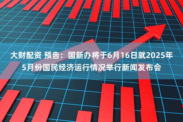 大财配资 预告：国新办将于6月16日就2025年5月份国民经济运行情况举行新闻发布会