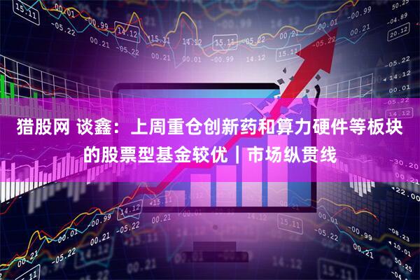 猎股网 谈鑫:上周重仓创新药和算力硬件等板块的股票型基金较优|市场纵贯线