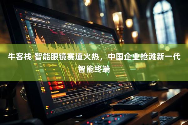 牛客栈 智能眼镜赛道火热，中国企业抢滩新一代智能终端
