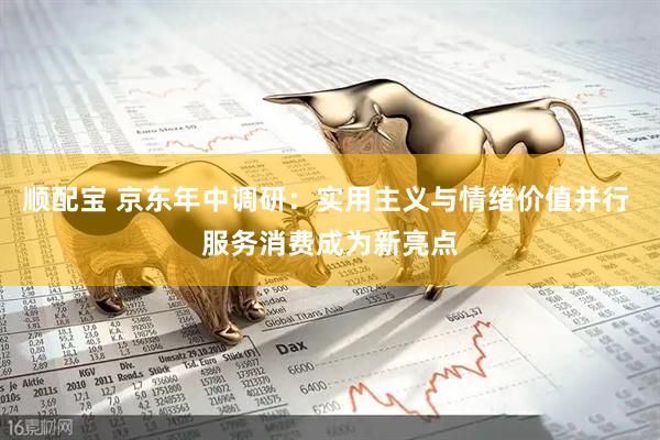 顺配宝 京东年中调研：实用主义与情绪价值并行 服务消费成为新亮点