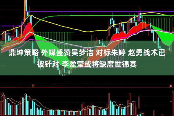 鼎坤策略 外媒盛赞吴梦洁 对标朱婷 赵勇战术已被针对 李盈莹或将缺席世锦赛