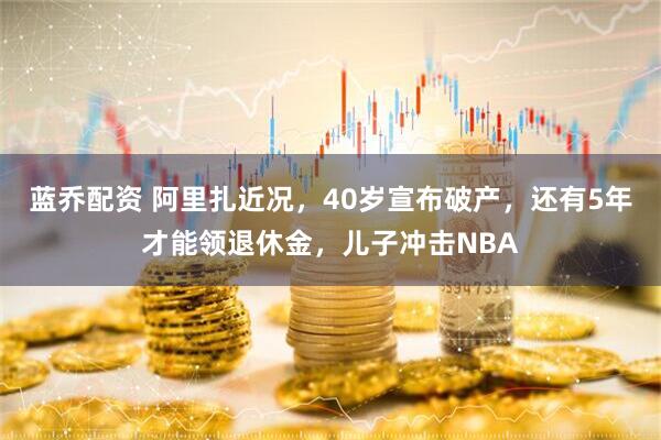 蓝乔配资 阿里扎近况，40岁宣布破产，还有5年才能领退休金，儿子冲击NBA