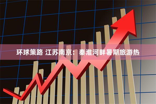 环球策路 江苏南京:秦淮河畔暑期旅游热