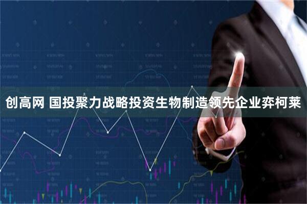 创高网 国投聚力战略投资生物制造领先企业弈柯莱