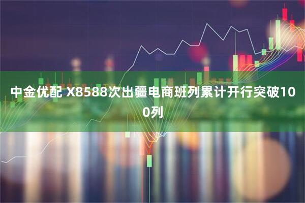 中金优配 X8588次出疆电商班列累计开行突破100列