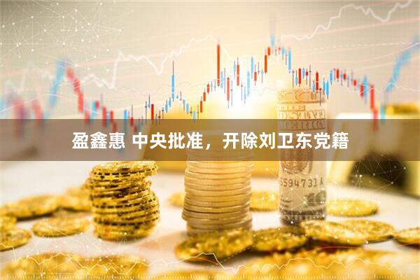 盈鑫惠 中央批准，开除刘卫东党籍