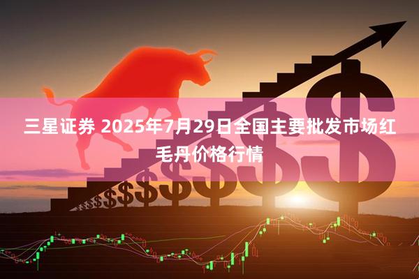 三星证券 2025年7月29日全国主要批发市场红毛丹价格行情