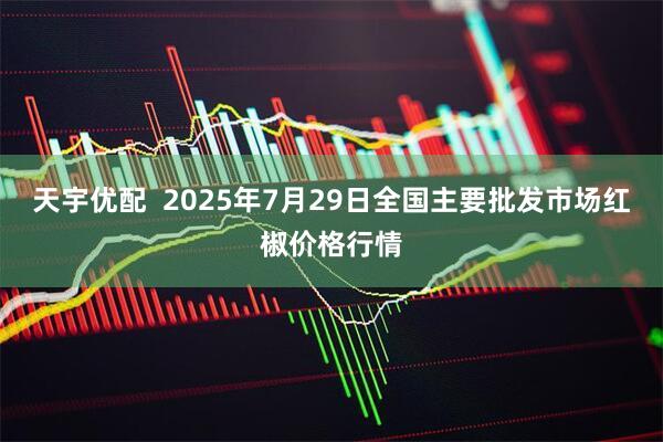 天宇优配 2025年7月29日全国主要批发市场红椒价格行情