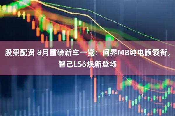 股巢配资 8月重磅新车一览：问界M8纯电版领衔，智己LS6焕新登场