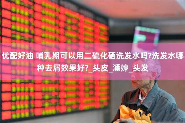 优配好油 哺乳期可以用二硫化硒洗发水吗?洗发水哪种去屑效果好?_头皮_潘婷_头发