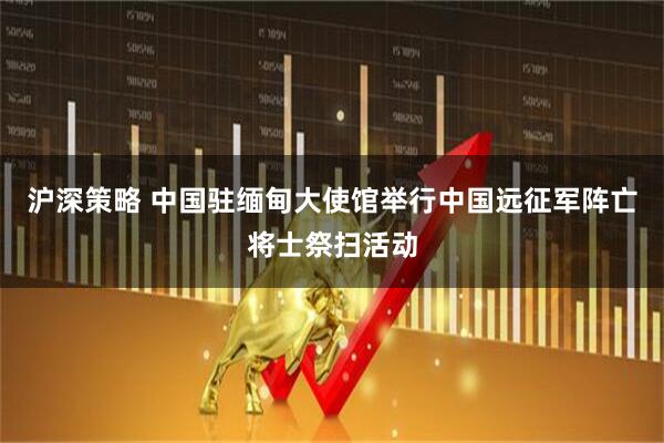 沪深策略 中国驻缅甸大使馆举行中国远征军阵亡将士祭扫活动