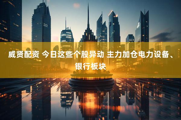威贤配资 今日这些个股异动 主力加仓电力设备、银行板块