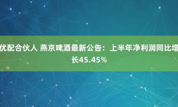 优配合伙人 燕京啤酒最新公告：上半年净利润同比增长45.45%