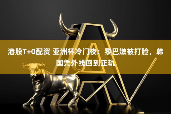 港股T+0配资 亚洲杯冷门夜：黎巴嫩被打脸，韩国凭外线回到正轨