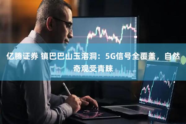 亿腾证券 镇巴巴山玉溶洞：5G信号全覆盖，自然奇观受青睐
