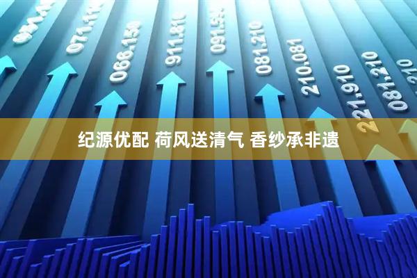 纪源优配 荷风送清气 香纱承非遗