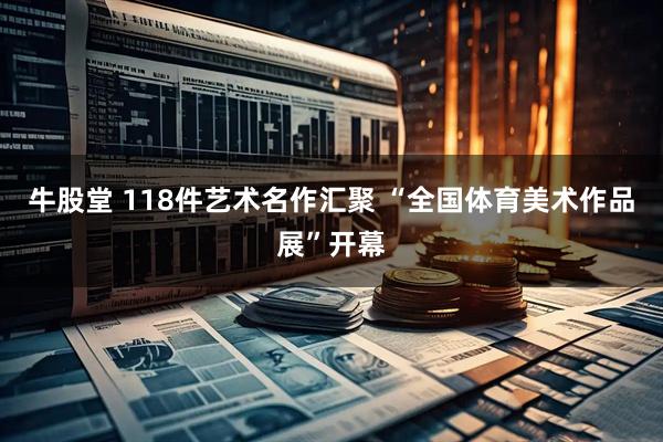 牛股堂 118件艺术名作汇聚 “全国体育美术作品展”开幕