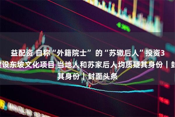 益配资 自称“外籍院士” 的“苏辙后人”投资33亿元建设东坡文化项目 当地人和苏家后人均质疑其身份｜封面头条