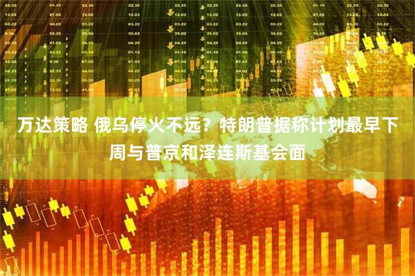 万达策略 俄乌停火不远？特朗普据称计划最早下周与普京和泽连斯基会面