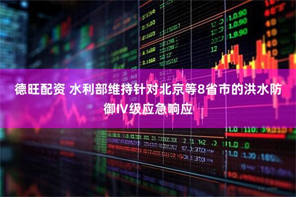 德旺配资 水利部维持针对北京等8省市的洪水防御Ⅳ级应急响应